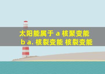 太阳能属于 a 核聚变能 b a. 核裂变能 核裂变能